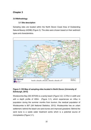 22
Chapter 3
3.0 Methodology
3.1 Site description
Sampling sites are located within the North Devon Coast Area of Outstanding
Natural Beauty (AONB) (Figure 3). The sites were chosen based on their sediment
types and characteristics.
Figure 3: OS Map of sampling sites located in North Devon (University of
Edinburgh, 2015)
Woolacombe Bay (SS 457439) is a sandy beach (Figure 3.2) 2.37km in width and
with a depth profile of 400m (Figure 3.1), which experiences an influx in
population during the summer months from tourism; the residual population of
Woolacombe is 857 (UK National Statistics, 2012). Woolacombe has an urban
settlement; behind the beach are sand dunes and improved grassland. Behind the
sand dune is a waste water treatment works which is a potential source of
microplastics (Figure 3.1).
 