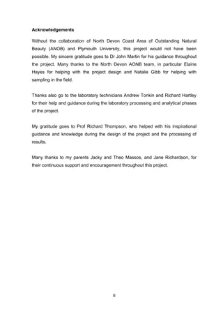 II
Acknowledgements
Without the collaboration of North Devon Coast Area of Outstanding Natural
Beauty (ANOB) and Plymouth University, this project would not have been
possible. My sincere gratitude goes to Dr John Martin for his guidance throughout
the project. Many thanks to the North Devon AONB team, in particular Elaine
Hayes for helping with the project design and Natalie Gibb for helping with
sampling in the field.
Thanks also go to the laboratory technicians Andrew Tonkin and Richard Hartley
for their help and guidance during the laboratory processing and analytical phases
of the project.
My gratitude goes to Prof Richard Thompson, who helped with his inspirational
guidance and knowledge during the design of the project and the processing of
results.
Many thanks to my parents Jacky and Theo Massos, and Jane Richardson, for
their continuous support and encouragement throughout this project.
 
