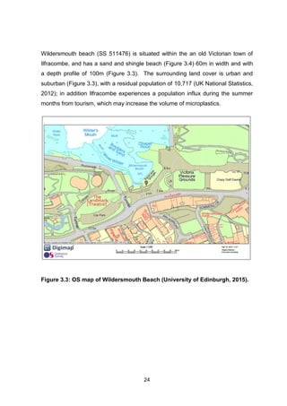 24
Wildersmouth beach (SS 511476) is situated within the an old Victorian town of
Ilfracombe, and has a sand and shingle beach (Figure 3.4) 60m in width and with
a depth profile of 100m (Figure 3.3). The surrounding land cover is urban and
suburban (Figure 3.3), with a residual population of 10,717 (UK National Statistics,
2012); in addition Ilfracombe experiences a population influx during the summer
months from tourism, which may increase the volume of microplastics.
Figure 3.3: OS map of Wildersmouth Beach (University of Edinburgh, 2015).
 