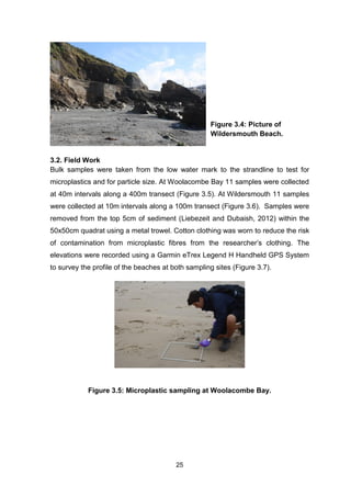 25
3.2. Field Work
Bulk samples were taken from the low water mark to the strandline to test for
microplastics and for particle size. At Woolacombe Bay 11 samples were collected
at 40m intervals along a 400m transect (Figure 3.5). At Wildersmouth 11 samples
were collected at 10m intervals along a 100m transect (Figure 3.6). Samples were
removed from the top 5cm of sediment (Liebezeit and Dubaish, 2012) within the
50x50cm quadrat using a metal trowel. Cotton clothing was worn to reduce the risk
of contamination from microplastic fibres from the researcher’s clothing. The
elevations were recorded using a Garmin eTrex Legend H Handheld GPS System
to survey the profile of the beaches at both sampling sites (Figure 3.7).
Figure 3.5: Microplastic sampling at Woolacombe Bay.
Figure 3.4: Picture of
Wildersmouth Beach.
 
