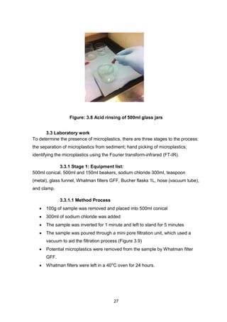 27
Figure: 3.8 Acid rinsing of 500ml glass jars
3.3 Laboratory work
To determine the presence of microplastics, there are three stages to the process:
the separation of microplastics from sediment; hand picking of microplastics;
identifying the microplastics using the Fourier transform-infrared (FT-IR).
3.3.1 Stage 1: Equipment list:
500ml conical, 500ml and 150ml beakers, sodium chloride 300ml, teaspoon
(metal), glass funnel, Whatman filters GFF, Bucher flasks 1L, hose (vacuum tube),
and clamp.
3.3.1.1 Method Process
 100g of sample was removed and placed into 500ml conical
 300ml of sodium chloride was added
 The sample was inverted for 1 minute and left to stand for 5 minutes
 The sample was poured through a mini pore filtration unit, which used a
vacuum to aid the filtration process (Figure 3.9)
 Potential microplastics were removed from the sample by Whatman filter
GFF.
 Whatman filters were left in a 40o
C oven for 24 hours.
 