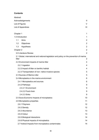III
Contents
Abstract
Acknowledgements II
List of Figures V
List of Appendices VI
Chapter 1 1
1.0 Introduction 1
1.1 Aims 2
1.2 Objectives 2
1.3 Hypothesis 2
Chapter 2 2
2.0 Literature Review 2
2.1 Global, international and national legislation and policy on the prevention of marine
litter 2
2.2 Environment impacts of marine litter 4
2.2.1 Ingestion 4
2.2.2 Impact of litter on benthic habitat 4
2.2.3 Transportation of non- native invasive species 5
2.3 Sources of Marine Litter 5
2.4 Microplastics in the marine environment 6
2.4.1 Microplastics and sources 6
2.4.2 Pathways 9
2.4.2.1 Environment 9
2.4.2.2 Food chain 9
2.4.2.3 Sinks 9
2.5 Socio-Economic Impacts of microplastics 10
2.6 Microplastics properties 11
2.6.1 Polymers 12
2.6.2 Density 12
2.6.3 Abundance 13
2.6.4 Colour 13
2.6.5 Biological interactions 14
2.6.6 Physical impacts of microplastics 14
2.7 Indirect Impacts from microplastics contaminates 14
 