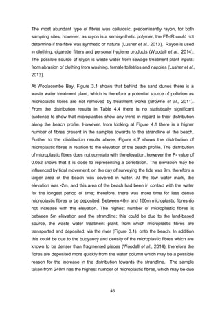 46
The most abundant type of fibres was cellulosic, predominantly rayon, for both
sampling sites; however, as rayon is a semisynthetic polymer, the FT-IR could not
determine if the fibre was synthetic or natural (Lusher et al., 2013). Rayon is used
in clothing, cigarette filters and personal hygiene products (Woodall et al., 2014).
The possible source of rayon is waste water from sewage treatment plant inputs:
from abrasion of clothing from washing, female toiletries and nappies (Lusher et al.,
2013).
At Woolacombe Bay, Figure 3.1 shows that behind the sand dunes there is a
waste water treatment plant, which is therefore a potential source of pollution as
microplastic fibres are not removed by treatment works (Browne et al., 2011).
From the distribution results in Table 4.4 there is no statistically significant
evidence to show that microplastics show any trend in regard to their distribution
along the beach profile. However, from looking at Figure 4.1 there is a higher
number of fibres present in the samples towards to the strandline of the beach.
Further to the distribution results above, Figure 4.7 shows the distribution of
microplastic fibres in relation to the elevation of the beach profile. The distribution
of microplastic fibres does not correlate with the elevation, however the P- value of
0.052 shows that it is close to representing a correlation. The elevation may be
influenced by tidal movement; on the day of surveying the tide was 9m, therefore a
larger area of the beach was covered in water. At the low water mark, the
elevation was -2m, and this area of the beach had been in contact with the water
for the longest period of time; therefore, there was more time for less dense
microplastic fibres to be deposited. Between 40m and 160m microplastic fibres do
not increase with the elevation. The highest number of microplastic fibres is
between 5m elevation and the strandline; this could be due to the land-based
source, the waste water treatment plant, from which microplastic fibres are
transported and deposited, via the river (Figure 3.1), onto the beach. In addition
this could be due to the buoyancy and density of the microplastic fibres which are
known to be denser than fragmented pieces (Woodall et al., 2014); therefore the
fibres are deposited more quickly from the water column which may be a possible
reason for the increase in the distribution towards the strandline. The sample
taken from 240m has the highest number of microplastic fibres, which may be due
 