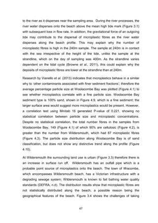 47
to the river as it disperses near the sampling area. During the river processes, the
river water disperses onto the beach above the mean high tide mark (Figure 3.1)
with subsequent loss in flow rate. In addition, the gravitational force of an outgoing
tide may contribute to the dispersal of microplastic fibres as the river water
disperses along the beach profile. This may explain why the number of
microplastic fibres is high in the 240m sample. The sample at 240m is in contact
with the sea irrespective of the height of the tide, unlike the sample at the
strandline, which on the day of sampling was 400m. As the strandline varies
dependent on the tidal cycle (Browne et al., 2011), this could explain why the
deposits of microplastic fibres are lower at the strandline than at 240m.
Research by Vianello et al. (2013) indicates that microplastics behave in a similar
why to ‘other contaminants associated with finer sediment fractions’; therefore the
average percentage particle size at Woolacombe Bay was plotted (Figure 4.1) to
see whether microplastics correlate with a fine particle size. Woolacombe Bay
sediment type is 100% sand, shown in Figure 4.9, which is a fine sediment; the
larger surface area would suggest more microplastics would be present. However,
a correlation test using Minitab 16 generated P-value of 0.221, showing no
statistical correlation between particle size and microplastic concentrations.
Despite no statistical correlation, the total number fibres in the samples from
Woolacombe Bay, 149 (Figure 4.1) of which 90% are cellulosic (Figure 4.2), is
greater than the number from Wildersmouth, which had 87 microplastic fibres
(Figure 4.3). The particle size distribution along Woolacombe Bay is of sand
classification, but does not show any distinctive trend along the profile (Figure
4.10).
At Wildersmouth the surrounding land use is urban (Figure 3.3) therefore there is
an increase in surface run off. Wildersmouth has an outfall pipe which is a
probable point source of microplastics onto the beach. The town of Ilfracombe,
which encompasses Wildersmouth beach, has a Victorian infrastructure with a
degrading sewage system; Wildersmouth is known to fail bathing water quality
standards (DEFRA, n.d). The distribution results show that microplastic fibres are
not statistically distributed along the beach, a possible reason being the
geographical features of the beach. Figure 3.4 shows the challenges of taking
 