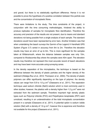 49
and gravel, but there is no statistically significant difference. Hence it is not
possible to prove the hypothesis of a positive correlation between fine particle size
and the concentration of microplastic fibres.
There were limitations to the study. The time constraints of the project, in
conjunction with the time consuming methodologies, hindered the ability to
produce replicates of samples for microplastic fibre identification. Therefore the
accuracy and precision of the results are not present, due to means and standard
deviations not being possible from a single analysis of each sample. The standard
deviations would have been represented by error bars. Another limitation was that
when undertaking the beach surveys the Garmin eTrex Legend H Handheld GPS
System (Figure 3.7) varied in accuracy from 6m to 2m. Therefore the elevation
results may have an error of up to 6m. This is more significant for the samples
taken at Wildersmouth, where the distance between samples was only 10m,
compared to Woolacombe Bay where the samples were 40m apart. The elevation
results may therefore not represent the most accurate record of beach elevations
and may have been more accurate using surveying canes.
In the density separation of the microplastics, the technique is based on the
difference between the density of plastic particles and the higher density of the
sediment (Hidalgo-Ruz et al., 2012; Thompson et al., 2004). The density of plastic
polymers can differ significantly depending on the type of polymer; the density
values can range from 0.9 to 1.6 g cm3
(Claessens et al., 2011). The separation
technique used sodium chloride (NaCl) solution which is most commonly used in
other studies; however, the plastics with a density higher than 1.2 g cm3
were not
extracted from the sediment sample. Therefore important high density plastic
types such as Polyvinyl chloride (PVC) and Polyethylene terephalate (PET) went
unnoticed, resulting in an underestimation of the total microplastic concentration
present in a sample (Claessens et al., 2011). A potential option is sodium iodide
solution (NaI) with a density of 1.6 g cm3
, however this is expensive and therefore
not available for this project (Claessens et al., 2011).
 