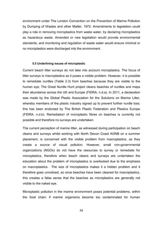 54
environment under The London Convention on the Prevention of Marine Pollution
by Dumping of Wastes and other Matter, 1972. Amendments to legislation could
play a role in removing microplastics from waste water, by declaring microplastics
as hazardous waste. Amended or new legislation would provide environmental
standards, and monitoring and regulation of waste water would ensure minimal or
no microplastics were discharged into the environment.
5.5 Underlining issues of microplastic
Current beach litter surveys do not take into account microplastics. The focus of
litter surveys is macroplastics as it poses a visible problem. However, it is possible
to remediate nurdles (Table 2.3) from beaches because they are visible to the
human eye; The Great Nurdle Hunt project cleans beaches of nurdles and maps
their abundance across the UK and Europe (FIDRA, n.d.a). In 2011, a declaration
was made by the Global Plastic Association for the Solutions on Marine Litter,
whereby members of the plastic industry signed up to prevent further nurdle loss;
this has been endorsed by The British Plastic Federation and Plastics Europe
(FIDRA, n.d.b). Remediation of microplastic fibres on beaches is currently not
possible and therefore no surveys are undertaken.
The current perception of marine litter, as witnessed during participation on beach
cleans and surveys whilst working with North Devon Coast AONB on a summer
placement, is concerned with the visible problem from macroplastics, as they
create a source of visual pollution. However, small non-governmental
organizations (NGOs) do not have the resources to survey or remediate for
microplastics, therefore when beach cleans and surveys are undertaken the
education about the problem of microplastics is overlooked due to the emphasis
on macroplastics. The size of microplastics makes it a hidden problem and it
therefore goes unnoticed, so once beaches have been cleaned for macroplastics,
this creates a false sense that the beaches as microplastics are generally not
visible to the naked eye.
Microplastic pollution in the marine environment poses potential problems, within
the food chain: if marine organisms become too contaminated for human
 
