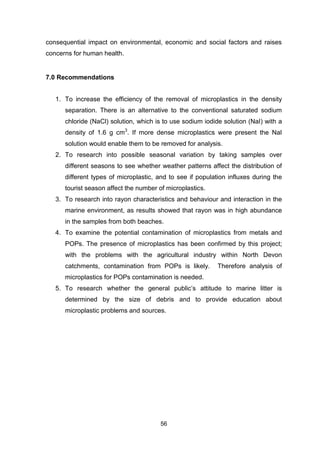 56
consequential impact on environmental, economic and social factors and raises
concerns for human health.
7.0 Recommendations
1. To increase the efficiency of the removal of microplastics in the density
separation. There is an alternative to the conventional saturated sodium
chloride (NaCl) solution, which is to use sodium iodide solution (NaI) with a
density of 1.6 g cm3
. If more dense microplastics were present the NaI
solution would enable them to be removed for analysis.
2. To research into possible seasonal variation by taking samples over
different seasons to see whether weather patterns affect the distribution of
different types of microplastic, and to see if population influxes during the
tourist season affect the number of microplastics.
3. To research into rayon characteristics and behaviour and interaction in the
marine environment, as results showed that rayon was in high abundance
in the samples from both beaches.
4. To examine the potential contamination of microplastics from metals and
POPs. The presence of microplastics has been confirmed by this project;
with the problems with the agricultural industry within North Devon
catchments, contamination from POPs is likely. Therefore analysis of
microplastics for POPs contamination is needed.
5. To research whether the general public’s attitude to marine litter is
determined by the size of debris and to provide education about
microplastic problems and sources.
 