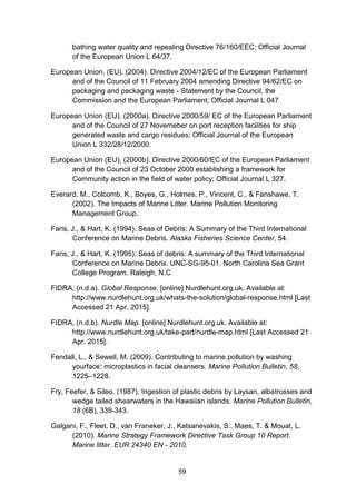 59
bathing water quality and repealing Directive 76/160/EEC; Official Journal
of the European Union L 64/37.
European Union, (EU). (2004). Directive 2004/12/EC of the European Parliament
and of the Council of 11 February 2004 amending Directive 94/62/EC on
packaging and packaging waste - Statement by the Council, the
Commission and the European Parliament; Official Journal L 047
European Union (EU). (2000a). Directive 2000/59/ EC of the European Parliament
and of the Council of 27 Novemeber on port reception facilities for ship
generated waste and cargo residues; Official Journal of the European
Union L 332/28/12/2000.
European Union (EU), (2000b). Directive 2000/60/EC of the European Parliament
and of the Council of 23 October 2000 establishing a framework for
Community action in the field of water policy; Official Journal L 327.
Everard, M., Colcomb, K., Boyes, G., Holmes, P., Vincent, C., & Fanshawe, T.
(2002). The Impacts of Marine Litter. Marine Pollution Monitoring
Management Group.
Faris, J., & Hart, K. (1994). Seas of Debris: A Summary of the Third International
Conference on Marine Debris. Alaska Fisheries Science Center, 54.
Faris, J., & Hart, K. (1995). Seas of debris: A summary of the Third International
Conference on Marine Debris. UNC-SG-95-01. North Carolina Sea Grant
College Program. Raleigh, N.C
FIDRA, (n.d.a). Global Response. [online] Nurdlehunt.org.uk. Available at:
http://www.nurdlehunt.org.uk/whats-the-solution/global-response.html [Last
Accessed 21 Apr. 2015].
FIDRA, (n.d.b). Nurdle Map. [online] Nurdlehunt.org.uk. Available at:
http://www.nurdlehunt.org.uk/take-part/nurdle-map.html [Last Accessed 21
Apr. 2015].
Fendall, L., & Sewell, M. (2009). Contributing to marine pollution by washing
yourface: microplastics in facial cleansers. Marine Pollution Bulletin, 58,
1225–1228.
Fry, Feefer, & Sileo. (1987). Ingestion of plastic debris by Laysan, albatrosses and
wedge tailed shearwaters in the Hawaiian islands. Marine Pollution Bulletin,
18 (6B), 339-343.
Galgani, F., Fleet, D., van Franeker, J., Katsanevakis, S., Maes, T. & Mouat, L.
(2010). Marine Strategy Framework Directive Task Group 10 Report.
Marine litter. EUR 24340 EN - 2010.
 