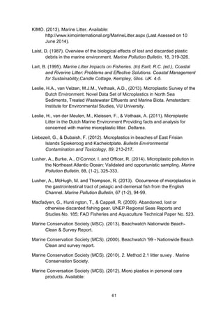 61
KIMO. (2013). Marine Litter. Available:
http://www.kimointernational.org/MarineLitter.aspx (Last Acessed on 10
June 2014).
Laist, D. (1987). Overview of the biological effects of lost and discarded plastic
debris in the marine environment. Marine Pollution Bulletin, 18, 319-326.
Lart, B. (1995). Marine Litter Impacts on Fisheries. (In) Earll, R.C. (ed.), Coastal
and Riverine Litter: Problems and Effective Solutions. Coastal Management
for Sustainability,Candle Cottage, Kempley, Glos. UK. 4-5.
Leslie, H.A., van Velzen, M.J.M., Vethaak, A.D., (2013). Microplastic Survey of the
Dutch Environment. Novel Data Set of Microplastics in North Sea
Sediments, Treated Wastewater Effluents and Marine Biota. Amsterdam:
Institute for Environmental Studies, VU University.
Leslie, H., van der Meulen, M., Kleissen, F., & Vethaak, A. (2011). Microplastic
Litter in the Dutch Marine Environment Providing facts and analysis for
concerned with marine microplastic litter. Deltares.
Liebezeit, G., & Dubaish, F. (2012). Microplastics in beaches of East Frisian
Islands Spiekeroog and Kachelotplate. Bulletin Environmental
Contamination and Toxicology, 89, 213-217.
Lusher, A., Burke, A., O’Connor, I. and Officer, R. (2014). Microplastic pollution in
the Northeast Atlantic Ocean: Validated and opportunistic sampling. Marine
Pollution Bulletin, 88, (1-2), 325-333.
Lusher, A., McHugh, M. and Thompson, R. (2013). Occurrence of microplastics in
the gastrointestinal tract of pelagic and demersal fish from the English
Channel. Marine Pollution Bulletin, 67 (1-2), 94-99.
Macfadyen, G., Hunti ngton, T., & Cappell, R. (2009). Abandoned, lost or
otherwise discarded ﬁshing gear. UNEP Regional Seas Reports and
Studies No. 185; FAO Fisheries and Aquaculture Technical Paper No. 523.
Marine Conservation Society (MSC). (2013). Beachwatch Nationwide Beach-
Clean & Survey Report.
Marine Conservation Society (MCS). (2000). Beachwatch '99 - Nationwide Beach
Clean and survey report.
Marine Conservation Society (MCS). (2010). 2. Method 2.1 litter suvey . Marine
Conservation Society.
Marine Conversation Society (MCS). (2012). Micro plastics in personal care
products. Available:
 