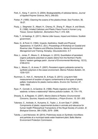 63
Park, C., Kang, Y. and Im, S. (2004). Biodegradability of cellulose fabrics. Journal
of Applied Polymer Science, 94(1), 248-253.
Parker, P. (1990). Cleaning the oceans of the plastics threat. Sea Frontiers, 36,
18-27.
Pauly, J., Stegmeier, S., Allaart, H., Cheney, R., Zhang, P., Mayer, A. and Streck,
R. (1998). Inhaled Cellulosic and Plastic Fibers Found in Human Lung
Tissue. Cancer Epidemiol., Biomarkers Prev.7, 419- 428.
Potts, T., & Hastings, E. (2011). Marine Litter Issues, Impact and Actions. Scottish
government.
Rees, G., & Pond, K. (1994). Impacts: Aesthetics, Health and Physical
Appearance. In: Earll,R.C. (Ed.), Proceedings of Workshop on Coastal and
Riverine Litter: Problems and Effective Solutions. Marine Environmental
Management and Training, Kempley, Gloucestershire. 5-7.
Rios, L., Jones, P., Moore, C., & Narayan, U. (2010). Quantitation of persistent
organic pollutants adsorbed on plastic debris from the Northern Pacific
Gyre’s “eastern garbage patch. Journal of Environmental Monitoring, 12(12),
2189-2312.
Rios, L., Moore, C., & Jones, P. (2007). Persistent organic pollutants carried by
synthetic polymers in the ocean environment. Marine Pollution Bulletin, 54,
1230-1237.
Rochman, C., Hoh, E., Hentschel, B., & Kaye, S. (2013). Long-term field
measurement of sorption of organic contaminants to five types of plastic
pellets: Implications for plastic marine debris. Environ Sci Technol, 47,
1646–1654.
Ryan, P., Connell, A., & Gardner, B. (1988). Plastic ingestion and PCBs in
seabirds: is there a relationship? Marine pollution bulletin, 19, 174–176.
Sheavly, S., & Register, K. (2007). Marine Debris & Plastics: Environmental
Concerns, Sources, Impacts and Solutions, J Polym Environ, 15: 301–305.
Talsness, C., Andrade, A., Kuriyama, S., Taylor, J., & vom Saal, F. (2009).
Components of plastic: experimental studies in animals and relevance for
human health Philosophical Transactions of the Royal Society of London. B:
Biological Science, 364 (1526), 2079 - 2096.
Talvitie, J. and Heinonen, M. (2014). Preliminary study on Synthetic microfibers
and particles at a municipal waste water treatment plant. Baltic Marine
Environment Protection Commission.
 