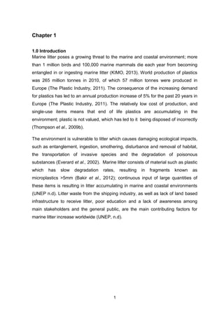 1
Chapter 1
1.0 Introduction
Marine litter poses a growing threat to the marine and coastal environment; more
than 1 million birds and 100,000 marine mammals die each year from becoming
entangled in or ingesting marine litter (KIMO, 2013). World production of plastics
was 265 million tonnes in 2010, of which 57 million tonnes were produced in
Europe (The Plastic Industry, 2011). The consequence of the increasing demand
for plastics has led to an annual production increase of 5% for the past 20 years in
Europe (The Plastic Industry, 2011). The relatively low cost of production, and
single-use items means that end of life plastics are accumulating in the
environment; plastic is not valued, which has led to it being disposed of incorrectly
(Thompson et al., 2009b).
The environment is vulnerable to litter which causes damaging ecological impacts,
such as entanglement, ingestion, smothering, disturbance and removal of habitat,
the transportation of invasive species and the degradation of poisonous
substances (Everard et al., 2002). Marine litter consists of material such as plastic
which has slow degradation rates, resulting in fragments known as
microplastics >5mm (Bakir et al., 2012); continuous input of large quantities of
these items is resulting in litter accumulating in marine and coastal environments
(UNEP n.d). Litter waste from the shipping industry, as well as lack of land based
infrastructure to receive litter, poor education and a lack of awareness among
main stakeholders and the general public, are the main contributing factors for
marine litter increase worldwide (UNEP, n.d).
 