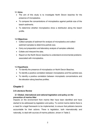 2
1.1 Aims
 The aim of this study is to investigate North Devon beaches for the
presence of microplastics.
 To compare the concentrations of microplastics against particle size of the
beach sediments.
 To determine whether microplastics show a distribution along the beach
profile.
1.2 Objectives
 Collect samples of sediment for analysis of microplastics and collect
sediment samples to determine particle size.
 Carry out preparation and laboratory analysis of samples collected.
 Collate and interpret the data.
 Report on the North Devon beaches to understand environmental problems
associated with microplastics.
1.3 Hypothesis
 To identify the presence of microplastics on North Devon Beaches.
 To identify a positive correlation between microplastics and fine particle size.
 To identify a positive correlation between microplastic concentrations and
the elevation along beaches profiles.
Chapter 2
2.0 Literature Review
2.1 Global, international and national legislation and policy on the
prevention of marine litter
Impacts on the environment from marine litter have been identified and have
started to be addressed by legislation and policy. To control marine debris there is
a need for a legal framework to be implemented, to ensure that polluters become
accountable for their actions. There is legislation, both internationally and
nationally, to deal with sources of marine pollution, shown in Table 2.
 