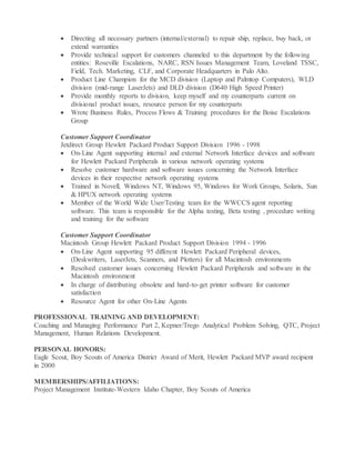  Directing all necessary partners (internal/external) to repair ship, replace, buy back, or
extend warranties
 Provide technical support for customers channeled to this department by the following
entities: Roseville Escalations, NARC, RSN Issues Management Team, Loveland TSSC,
Field, Tech. Marketing, CLF, and Corporate Headquarters in Palo Alto.
 Product Line Champion for the MCD division (Laptop and Palmtop Computers), WLD
division (mid-range LaserJets) and DLD division (D640 High Speed Printer)
 Provide monthly reports to division, keep myself and my counterparts current on
divisional product issues, resource person for my counterparts
 Wrote Business Rules, Process Flows & Training procedures for the Boise Escalations
Group
Customer Support Coordinator
Jetdirect Group Hewlett Packard Product Support Division 1996 - 1998
 On-Line Agent supporting internal and external Network Interface devices and software
for Hewlett Packard Peripherals in various network operating systems
 Resolve customer hardware and software issues concerning the Network Interface
devices in their respective network operating systems
 Trained in Novell, Windows NT, Windows 95, Windows for Work Groups, Solaris, Sun
& HPUX network operating systems
 Member of the World Wide User/Testing team for the WWCCS agent reporting
software. This team is responsible for the Alpha testing, Beta testing , procedure writing
and training for the software
Customer Support Coordinator
Macintosh Group Hewlett Packard Product Support Division 1994 - 1996
 On-Line Agent supporting 95 different Hewlett Packard Peripheral devices,
(Deskwriters, LaserJets, Scanners, and Plotters) for all Macintosh environments
 Resolved customer issues concerning Hewlett Packard Peripherals and software in the
Macintosh environment
 In charge of distributing obsolete and hard-to-get printer software for customer
satisfaction
 Resource Agent for other On-Line Agents
PROFESSIONAL TRAINING AND DEVELOPMENT:
Coaching and Managing Performance Part 2, Kepner/Trego Analytical Problem Solving, QTC, Project
Management, Human Relations Development.
PERSONAL HONORS:
Eagle Scout, Boy Scouts of America District Award of Merit, Hewlett Packard MVP award recipient
in 2000
MEMBERSHIPS/AFFILIATIONS:
Project Management Institute-Western Idaho Chapter, Boy Scouts of America
 