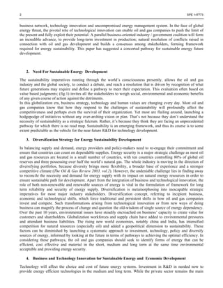 2 SPE 147773
business network, technology innovation and uncompromised energy management system. In the face of global
energy threat, the pivotal role of technological innovation can enable oil and gas companies to push the limit of
the present and fully exploit their potential. A parallel business-oriented industry / government coalition will form
an incredible advance, to provide long-term investment in production; natural resolution of conflicts raised in
connection with oil and gas development and builds a consensus among stakeholders, forming framework
required for energy sustainability. This paper has suggested a concerted pathway for sustainable energy future
development.
2. Need For Sustainable Energy Development
The sustainability imperatives running through the world’s consciousness presently, allows the oil and gas
industry and the global society, to conduct a debate, and reach a resolution that is driven by recognition of what
future generations may require and define a pathway to meet their expectation. This evaluation often based on
value based judgments; (fig.1) invites all the stakeholders to weigh social, environmental and economic benefits
of any given course of action against the detriments.
In this globalization era, business strategy, technology and human values are changing every day. Most oil and
gas companies know that how they respond to the challenges of sustainability will profoundly affect the
competitiveness and perhaps even the survival of their organization. Yet most are flailing around, launching a
hodgepodge of initiatives without any over-arching vision or plan. That’s not because they don’t understand the
necessity of sustainability as a strategic fulcrum. Rather, it’s because they think they are facing an unprecedented
pathway for which there is no road map. Sustainability is an emerging framework, and thus its course is to some
extent predictable as the vehicle for the near future R&D for technology development.
3. Diversification Strategy for Energy Sustainability Development
In balancing supply and demand, energy providers and policy-makers need to re-engage their commitment and
ensure that countries can count on dependable supplies. Energy security is a major strategic challenge as most oil
and gas resources are located in a small number of countries, with ten countries controlling 80% of global oil
reserves and three possessing over half the world’s natural gas. The whole industry is moving in the direction of
diversifying portfolios, because diversity brings more flexibility, a broader base of experience and a stronger
competitive climate (The Oil & Gas Review 2003, vol.2). However, the undeniable challenge lies in finding away
to reconcile the necessity and demand for energy supply with its impact on natural energy resources in order to
ensure sustainable path for development. Apart from the integration of business and technological innovation, the
role of both non-renewable and renewable sources of energy is vital in the formulation of framework for long
term reliability and security of energy supply. Diversification is metamorphosing into inescapable strategic
imperatives for most major industry stakeholders. Diversification concept, referring to incipient business,
economic and technological shifts, which force traditional and persistent shifts in how oil and gas companies
invest and compete. Such transformations arising from technological innovation or from new ways of doing
business can magnify the process of change and question the old-wisdom of single source of energy dependency.
Over the past 10 years, environmental issues have steadily encroached on business’ capacity to create value for
customers and shareholders. Globalization workforces and supply chain have added to environmental pressures
and attendant business liabilities. The rising new world economies, notably china and India, has intensified
competition for natural resources (especially oil) and added a geopolitical dimension to sustainability. These
factors can be diminished by launching a systematic approach to investment, technology, policy and diversify
sources of energy, informed by looking at the future in terms of pathways to achieving the optimal efficiency. In
considering these pathways, the oil and gas companies should seek to identify forms of energy that can be
efficient, cost effective and material in the short, medium and long term at the same time environmental
acceptable and providing energy security.
4. Business and Technology Innovation for Sustainable Energy and Economic Development
Technology will affect the choice and cost of future energy systems. Investment in R&D in needed now to
provide energy efficient technologies in the medium and long term. While the private sector remains the main
 