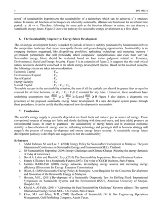 4 SPE 147773
tested” of sustainability hypothesizes the sustainability of a technology which can be achieved if it emulates
nature. In nature, all functions or techniques are inherently sustainable, efficient and functional for an infinite time
period, i.e. ∆t → ∞. Therefore, following the same path as the function inherent in nature, we can develop a
sustainable energy future. Figure 2 shows the pathway for sustainable energy development as a flow chart.
6. The Sustainability Imperative: Energy future Development
The oil and gas development history is marked by periods of relative stability punctuated by fundamental shifts in
the competitive landscape that create inescapable threats and game-changing opportunities. Sustainability is an
emerging business megatrend, like diversifying portfolios; rethinking technology and nurturing industry /
government partnerships that will profoundly affect companies’ competitiveness and even their survival.
Sustainable energy future should be evaluated based on four value- judgment related to: Economy,
Environmental, Social and Energy Security. Figure 3 is an extension of figure 2. It suggests that the total critical
natural resources should be conserved in the whole energy development process. Based on the assumed concepts,
the following criteria are taken into consideration.
Economic Capital : Cen
Environmental Capital : Cec
Social Capital : Ce
Energy Security : Cs
Natural Capital : Cn = Cen + Cec
To enable success in the sustainability criterion, the sum of all the capitals cost should be greater than or equal to
constant for all time horizons, i.e. (Cn + Ce + Cs)t constant for any time, t. However, these conditions have
underlying assumptions that: 0, 0, 0 Figure 3 also depicts a diagnostic test
procedure of the proposed sustainable energy future development. If a new developed system passes through
these procedures, it can be certify that the proposed new development is sustainable.
7. Conclusions
The world’s energy supply is presently dependent on fossil fuels and natural gas as source of energy. These
conventional sources of energy are finite and slowly declining with time and space, and have added pressure on
environmental issues. In order to guarantee the sustainability of energy future and in extension economic
stability; a diversification of energy sources, rethinking technology and paradigm shift in business strategy will
magnify the process of energy development and ensure energy future security. A sustainable energy future
development pathway is developed and suggested to test the sustainability.
References
1. Abdul Rahman, M. and Lee, T. (2004) Energy Policy for Sustainable Development in Malaysia: The joint
International Conference on Sustainable Energy and Environment (SEE), Thailand.
2. BP Sustainability Reporting, 2009: Energy Challenges and Climate Change (Meeting the energy demands
of today & tomorrow).
3. David A. Lubin and Daniel C. Esty, (2010) The Sustainability Imperatives: Harvard Business Review.
4. Energy Efficiency for a Sustainable Future (2007): The voice of OECD Business, Paris France.
5. Fabrizio BARBASO (2010) Energy networks, diversifying energy sources and increasing energy
efficiency (Directorate for Energy: European Commission).
6. Hitam, S. (2000) Sustainable Energy Policy & Strategies: A pre-Requisite for the Concerted Development
and Promotion of the Renewable Energy in Malaysia.
7. Hossain, M.E., (2011) Development of a Sustainable Diagnostic Test for Drilling Fluid: International
Symposium on Sustainable Systems and the Environment (ISSE), American University of Sharjah,
Sharjah UAE.
8. Khalid A. Al-Falih, (2011) “Addressing the Real Sustainability Challenge” Keynote address: The second
International Energy Forum NOC, IOC Forum, Paris France.
9. Khan, M.I. and Islam, M.R. (2007) Handbook of Sustainable Oil & Gas Engineering Operations
Management, Gulf Publishing Company, Austin Texas.
 