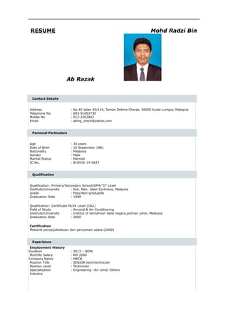 RESUME Mohd Radzi Bin
Ab Razak
Contact Details
Address : No.40 Jalan 40/154, Taman Delima Cheras, 56000 Kuala Lumpur, Malaysia
Telephone No. : 603-91001730
Mobile No. : 012-2502842
Email : along_vtech@yahoo.com
Personal Particulars
Age : 34 years
Date of Birth : 16 September 1981
Nationality : Malaysia
Gender : Male
Marital Status : Married
IC No. : 810916-14-5627
Qualification
Qualification: Primary/Secondary School/SPM/"O" Level
Institute/University : Sek. Men. Jalan Cochrane, Malaysia
Grade : Pass/Non-graduable
Graduation Date : 1998
Qualification: Certificate MLVK Level (1&2)
Field of Study : Aircond & Air-Conditioning
Institute/University : Institut of kemahiran belia negara,pontian johor, Malaysia
Graduation Date : 2000
Certification
Mekanik penyejukbekuan dan penyaman udara (2000)
Experience
Employment History
Duration : 2013 – NOW
Monthly Salary : RM 2000
Company Name : MRCB
Position Title : SENIOR tech/technician
Position Level : Technician
Specialization : Engineering –Air cond/ Others
Industry
 