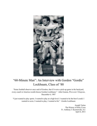  
“60-Minute Man”: An Interview with Gordon “Gordie”
Lockbaum, Class of ‘88
“Some football observer once said of Gordon, that if it were a pick-up game in the backyard,
every coach in America would choose Gordon Lockbaum.” –John Gearan, Worcester Telegram,
December 6, 1987
“I just wanted to play sports. I wanted to play at a high level. I wanted to be the best I could. I
wanted to score, I wanted to play, I wanted to hit.” –Gordie Lockbaum
Joseph Tutino
The History of Holy Cross
Fr. Anthony J. Kuzniewski, S.J.
April 4, 2011
 