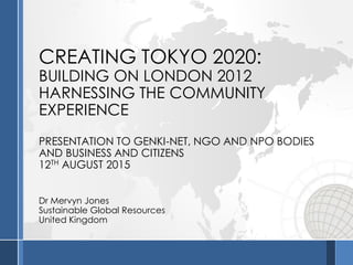 CREATING TOKYO 2020:
BUILDING ON LONDON 2012
HARNESSING THE COMMUNITY
EXPERIENCE
PRESENTATION TO GENKI-NET, NGO AND NPO BODIES
AND BUSINESS AND CITIZENS
12TH AUGUST 2015
Dr Mervyn Jones
Sustainable Global Resources
United Kingdom
 