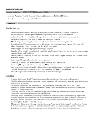 WORK EXPERIENCE:
Current organization: SOBHA LIMITED, Bangalore, INDIA
• Assistant Manager : Quantity Surveyor, Estimation (Commercial & Residential Projects)
• Period : February 2011 – Till Date
RESPONSIBILITY
Quantity Surveyor:
• Prepare consolidated and break-up bills of quantities for various services with all required
specifications and material properties ensuring the exercise of all available records.
• Submission of Invoices for claims along with inward documents & certified measurement sheet
• Preparation of project cash flow forecasts and update periodically
• Monitoring & controlling the process of sub contractor measurement & payment
• Quantification of Variations as per revised drawings and specification and regular follow-up with
Main Contracts / Project Manager for Site Work Instruction
• Attending for the monthly progress meeting of projects
• Regular follow up with consultants & clients for certification of payments and payments request as per
payment terms and conditions.
• Pricing of Variation claims, evaluation with Main Contractors / Project Manager and Finalization of
Variation Orders
• Preparing of budget allocation for the new projects
• Assisting to prepare the As-Built Drawings & handing Over documents
• Preparing Management Information System(MIS) every month
• Working of the contractual and legal basis of contract administration with particular reference to
construction and development contracts and proficient in FIDIC Standard Form
• Evaluation/preparation of change orders and relevant rates analysis
Tendering:
• Studying & reviewing the all Tender Conditions and scope of work of the contract to be executed.
• Checking all commercial clauses of contract , terms of payment, advance payment, penalties, labor documents &
insurances to be covered ,
• Preparation, compilation, and submission of Pre-Qualifications, Budgetary offers and formal Tender
submissions from receipt of requests from Clients, review clarifications and attend negotiation, to award and
handover to the execution teams
• Collecting the offers for the materials from the approved suppliers and sub-contractors for the services. On
collection of offers to further negotiate for any discounts.
• Attending the pre bid meeting , negotiating with clients to offer our best quotation and getting approval for
proposed materials and equipment as per technical specification and finalizing make of material for execution
• Analyzing the offer negotiated with client and discussing with top management for approval of the offer
• Submitting final offer for award of the project
• Management of interfaces with supporting functions, e.g. Procurement, Engineering, Project Services, Project
& Operations, Finance, Legal etc. to facilitate technically robust and commercially competitive submissions
• Taking care of contract policies, insurance, license & Mobilization advance request, bank guarantees.
 