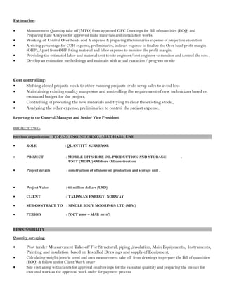 Estimation:
• Measurement Quantity take off (MTO) from approved GFC Drawings for Bill of quantities (BOQ) and
Preparing Rate Analysis for approved make materials and installation works.
• Working of Central Over heads cost & expense & preparing Preliminaries expense of projection execution
• Arriving percentage for COH expense, preliminaries, indirect expense to finalize the Over head profit margin
(OHP), Apart from OHP fixing material and labor expense to monitor the profit margin.
• Providing the estimated labor and material cost to site engineer/cost engineer to monitor and control the cost .
• Develop an estimation methodology and maintain with actual execution / progress on site
Cost controlling:
• Shifting closed projects stock to other running projects or do scrap sales to avoid loss
• Maintaining existing quality manpower and controlling the requirement of new technicians based on
estimated budget for the project,
• Controlling of procuring the new materials and trying to clear the existing stock ,
• Analyzing the other expense, preliminaries to control the project expense.
Reporting to the General Manager and Senior Vice President
PROJECT TWO:
Previous organization: TOPAZ- ENGINEERING, ABUDHABI- UAE
• ROLE : QUANTITY SURVEYOR
• PROJECT : MOBILE OFFSHORE OIL PRODUCTION AND STORAGE .
. UNIT (MOPU)-Offshore Oïl construction
• Project details : construction of offshore oil production and storage unit ,
• Project Value : 65 million dollars (USD)
• CLIENT : TALISMAN ENERGY, NORWAY
• SUB-CONTRACT TO : SINGLE BOUY MOORINGS LTD (SBM)
• PERIOD : [OCT 2008 – MAR 2010]
RESPONSIBILITY
Quantity surveying:
• Post tender Measurement Take-off For Structural, piping ,insulation, Main Equipments, Instruments,
Painting and insulation based on Installed Drawings and supply of Equipment,
• Calculating weight (metric tons) and area measurement take off from drawings to prepare the Bill of quantities
(BOQ) & follow up for Client Work order
• Site visit along with clients for approval on drawings for the executed quantity and preparing the invoice for
executed work as the approved work order for payment process
 