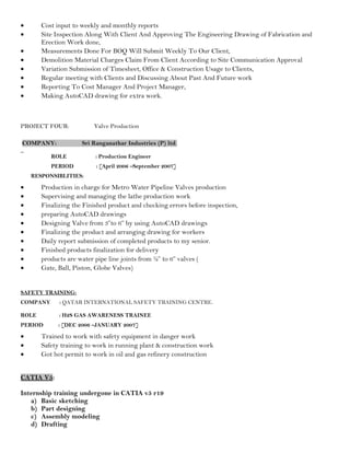 • Cost input to weekly and monthly reports
• Site Inspection Along With Client And Approving The Engineering Drawing of Fabrication and
Erection Work done,
• Measurements Done For BOQ Will Submit Weekly To Our Client,
• Demolition Material Charges Claim From Client According to Site Communication Approval
• Variation Submission of Timesheet, Office & Construction Usage to Clients,
• Regular meeting with Clients and Discussing About Past And Future work
• Reporting To Cost Manager And Project Manager,
• Making AutoCAD drawing for extra work.
PROJECT FOUR: Valve Production
COMPANY: Sri Ranganathar Industries (P) ltd.
ROLE : Production Engineer
PERIOD : [April 2006 –September 2007]
RESPONSIBLITIES:
• Production in charge for Metro Water Pipeline Valves production
• Supervising and managing the lathe production work
• Finalizing the Finished product and checking errors before inspection,
• preparing AutoCAD drawings
• Designing Valve from 3”to 6” by using AutoCAD drawings
• Finalizing the product and arranging drawing for workers
• Daily report submission of completed products to my senior.
• Finished products finalization for delivery
• products are water pipe line joints from ½” to 6” valves (
• Gate, Ball, Piston, Globe Valves)
SAFETY TRAINING:
COMPANY : QATAR INTERNATIONAL SAFETY TRAINING CENTRE.
ROLE : H2S GAS AWARENESS TRAINEE
PERIOD : [DEC 2006 –JANUARY 2007]
• Trained to work with safety equipment in danger work
• Safety training to work in running plant & construction work
• Got hot permit to work in oil and gas refinery construction
CATIA V5:
Internship training undergone in CATIA v5 r19
a) Basic sketching
b) Part designing
c) Assembly modeling
d) Drafting
 