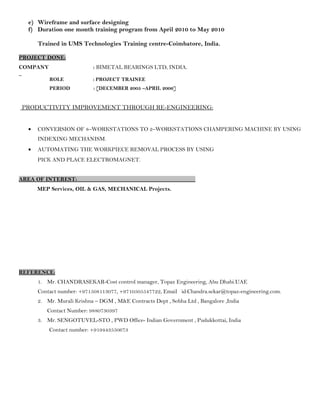 e) Wireframe and surface designing
f) Duration one month training program from April 2010 to May 2010
Trained in UMS Technologies Training centre-Coimbatore, India.
PROJECT DONE:
COMPANY : BIMETAL BEARINGS LTD, INDIA.
ROLE : PROJECT TRAINEE
PERIOD : [DECEMBER 2005 –APRIL 2006]
PRODUCTIVITY IMPROVEMENT THROUGH RE-ENGINEERING:
• CONVERSION OF 8–WORKSTATIONS TO 2–WORKSTATIONS CHAMPERING MACHINE BY USING
INDEXING MECHANISM.
• AUTOMATING THE WORKPIECE REMOVAL PROCESS BY USING
PICK AND PLACE ELECTROMAGNET.
AREA OF INTEREST:
MEP Services, OIL & GAS, MECHANICAL Projects.
REFERENCE:
1. Mr. CHANDRASEKAR-Cost control manager, Topaz Engineering, Abu Dhabi.UAE
Contact number: +971508113077, +9710505547722, Email id:Chandra.sekar@topaz-engineering.com.
2. Mr. Murali Krishna – DGM , M&E Contracts Dept , Sobha Ltd , Bangalore ,India
Contact Number: 9880730397
3. Mr. SENGOTUVEL-STO , PWD Office- Indian Government , Pudukkottai, India
Contact number: +919443550673
 