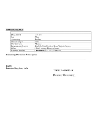 PERSONAL PROFILE:
Date of Birth : 11.8.1984
Sex : Male
Nationality : Indian
Mother tongue : Tamil
Marital Status : Married
Language proficiency : English, Tamil (Listen, Read, Write & Speak),
Other : Hindi, kanada (Listen & Speak)
Passport Number : N6544439- VALID UPTO 2026
Availability: One month Notice period
DATE:
Location: Bangalore, India
YOUR’S FAITHFULLY
(Sounder Duraisamy)
 