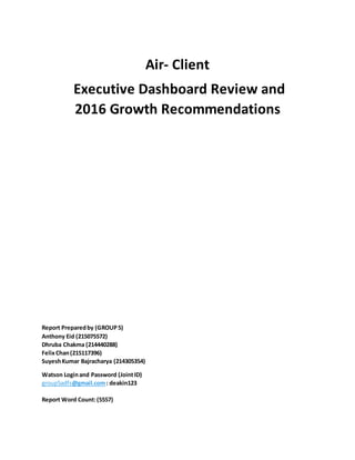 Air- Client
Executive Dashboard Review and
2016 Growth Recommendations
Report Preparedby (GROUP5)
Anthony Eid (215075572)
Dhruba Chakma (214440288)
FelixChan(215117396)
SuyeshKumar Bajracharya (214305354)
Watson Loginand Password (JointID)
group5adfs@gmail.com: deakin123
Report Word Count:(5557)
 