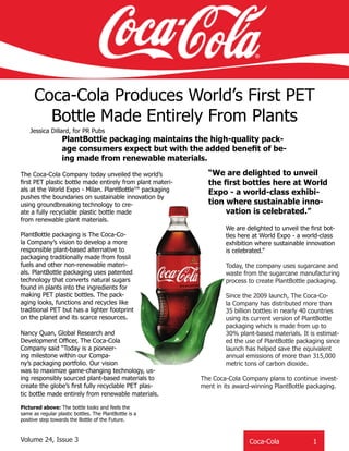 Coca-Cola Produces World’s First PET
Bottle Made Entirely From Plants
PlantBottle packaging maintains the high-quality pack-
age consumers expect but with the added benefit of be-
ing made from renewable materials.
Jessica Dillard, for PR Pubs
Coca-Cola 	 1
Pictured above: The bottle looks and feels the
same as regular plastic bottles. The PlantBottle is a
positive step towards the Bottle of the Future.
“We are delighted to unveil
the first bottles here at World
Expo - a world-class exhibi-
tion where sustainable inno-
vation is celebrated.”
The Coca-Cola Company today unveiled the world’s
first PET plastic bottle made entirely from plant materi-
als at the World Expo - Milan. PlantBottle™ packaging
pushes the boundaries on sustainable innovation by
using groundbreaking technology to cre-
ate a fully recyclable plastic bottle made
from renewable plant materials.
PlantBottle packaging is The Coca-Co-
la Company’s vision to develop a more
responsible plant-based alternative to
packaging traditionally made from fossil
fuels and other non-renewable materi-
als. PlantBottle packaging uses patented
technology that converts natural sugars
found in plants into the ingredients for
making PET plastic bottles. The pack-
aging looks, functions and recycles like
traditional PET but has a lighter footprint
on the planet and its scarce resources.
Nancy Quan, Global Research and
Development Officer, The Coca-Cola
Company said “Today is a pioneer-
ing milestone within our Compa-
ny’s packaging portfolio. Our vision
was to maximize game-changing technology, us-
ing responsibly sourced plant-based materials to
create the globe’s first fully recyclable PET plas-
tic bottle made entirely from renewable materials.
We are delighted to unveil the first bot-
tles here at World Expo - a world-class
exhibition where sustainable innovation
is celebrated.”
Today, the company uses sugarcane and
waste from the sugarcane manufacturing
process to create PlantBottle packaging.
Since the 2009 launch, The Coca-Co-
la Company has distributed more than
35 billion bottles in nearly 40 countries
using its current version of PlantBottle
packaging which is made from up to
30% plant-based materials. It is estimat-
ed the use of PlantBottle packaging since
launch has helped save the equivalent
annual emissions of more than 315,000
metric tons of carbon dioxide.
The Coca-Cola Company plans to continue invest-
ment in its award-winning PlantBottle packaging.
Coca-Cola		 1Volume 24, Issue 3
 