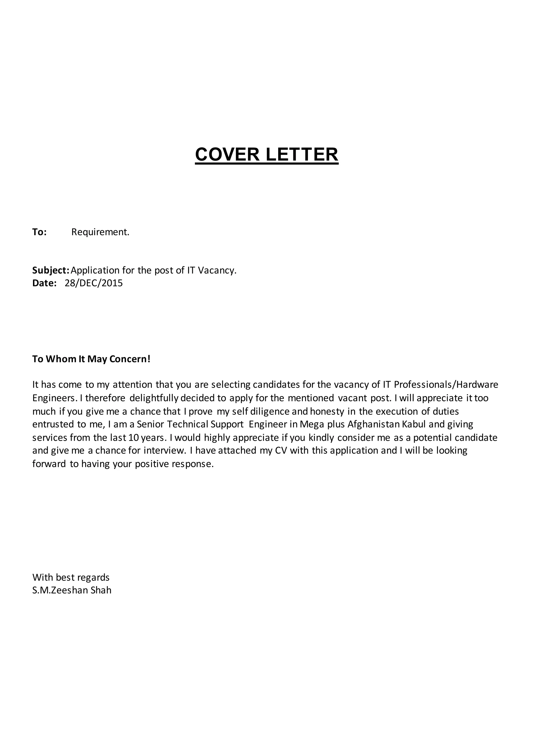 COVER LETTER
To: Requirement.
Subject:Application for the post of IT Vacancy.
Date: 28/DEC/2015
To Whom It May Concern!
It has come to my attention that you are selecting candidates for the vacancy of IT Professionals/Hardware
Engineers. I therefore delightfully decided to apply for the mentioned vacant post. I will appreciate it too
much if you give me a chance that I prove my self diligence and honesty in the execution of duties
entrusted to me, I am a Senior Technical Support Engineer in Mega plus Afghanistan Kabul and giving
services from the last 10 years. I would highly appreciate if you kindly consider me as a potential candidate
and give me a chance for interview. I have attached my CV with this application and I will be looking
forward to having your positive response.
With best regards
S.M.Zeeshan Shah
 