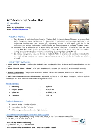 SYED Muhammad Zeeshan Shah
IT Special list
UAE
Mobile No +923459202007 (whatsap)
E-mail :zeeshan2007@gmail.com
PERSONAL PROFILE:
 Over 13 years of professional experience in IT System, Dell, HP, Lenovo, Canon, Microsoft, Networking Field
Cable Management Racks management. A result driven IT professional with extensive experience in the
engineering administration and support of information system. In the depth expertise in the
implementation, analysis, optimization, troubleshooting and documentations of Hardware/ Software system.
 Implementation & administration of Active Directory, Domain Controller, Virtualization, DNS, IIS (web
server), WDS, Printer Management (local/Network), AD User Management, Group policy, GPO, File and Data
sharing, Backup and restoration, Network Load Balancing, Clustering, Hyper v and VMware.
 Good stress management, accuracy, attitude to feedback. Ability to organize and priorities workload within
any work setting, proactive and hands-on approach, structured, service minded and flexible and solution
oriented.
EMPLOYMENT SUMMARY:
Senior Technical Manager: Currently I am working in Mega plus Afghanistan Ltd. as Senior Technical Manager from 2007 to
2015.
Senior Technical Support Engineer: Three years work experience in Mega plus Pakistan asTechnical SupportEngineer.
Network Administrator: One year work experience in Ufone Pakistan Ltd. as Network Administrator in Peshawar.
 
Office Administrator/Hardware Support Engineer Internship: Two Years in MICS (Micro Institute & Computer Sciences)
internship as an Office Administrator & Hardware Engineer Peshawar.
Personal Detail:
 Nationality : Pakistani
 Passport Number : DT5146293
 Expiry Date : 07/April/2019
 VISA Status : Visit Visa
Academic Education:
 Bachelor of Arts Peshawar university
 Intermediate Board of Peshawar
 Office Management course 6 months (IQRA Institute)
Canon InternationalTrainings & Certification from Singapore:
Canon SINGAPORE Copiers Training: image Runner ADV C2020H, iRADV C5000, iR6000, iRADV 3330,
iRADV 3303,iR 2520,2530,2535, 2545.
Canon SINGAPORE Plotters Training:
Image PROGRAF 765,Image PROGRAF 510
Canon eM (e-Maintenance) Certified from Canon SingaporePteLimited.
 