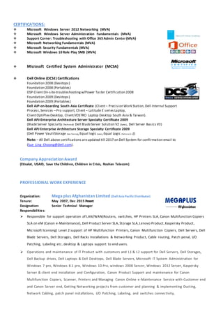 CERTIFICATIONS:
 Microsoft Windows Server 2012 Networking (MVA)
 Microsoft Windows Server Administration Fundamentals (MVA)
 Support Corner: Troubleshooting with Office 365 Admin Center (MVA)
 Microsoft Networking Fundamentals (MVA)
 Microsoft Security Fundamentals (MVA)
 Microsoft Windows 10 Role Play SMB (MVA)
 Microsoft Certified System Administrator (MCSA)
 Dell Online (DCSE) Certifications
Foundation 2008 (Desktops)
Foundation 2008 (Portables)
DSP Client On-site-troubleshootingw/Power Taster Certification 2008
Foundation 2009 (Desktops)
Foundation 2009 (Portables)
Dell AJP-on-boarding South Asia Certificate (Client– Precision Work Station,Dell Internal Support
Process,Services – Pro support, Client – Latitude E series Laptop,
ClientOptiPlex Desktop, ClientVOSTRO Laptop Desktop South Asia & Taiwan).
Dell APJ-Enterprise Architecture Server Specialty Certificate 2009
(BladeServer Specialty (Technical) Dell BladeServer Solution V2 (Sales), Dell Server Basics V3)
Dell APJ Enterprise Architecture Storage Specialty Certificate 2009
(Dell Power VaultStorage (Sale Training),Equal logic (Sales),Equal Logic (Technical 4.1))
Note: - All Dell above certifications areupdated till 2017 on Dell System for confirmation email to
(Sue_Ling_Choong@Dell.com).
Company Appreciation Award
(Etisalat, USAID, Save the Children, Children in Crisis, Roshan Telecom)
PROFESSIONAL WORK EXPERIENCE
Organization: Mega plus Afghanistan Limited (Dell Asia Pacific Distributor)
Tenure: May 2007, Dec 2015 Present
Designation: Senior Technical Manager
Responsibilities:
 Responsible for support operation of LAN/WAN(Routers, switches, HP Printers SLA, Canon Multifunction Copiers
SLA on eM (Canon e-Maintenance), Dell Product Server SLA,Storage SLA,Lenovo Product,Kaspersky Product,
Microsoft licensing) Level 2 support of HP Multifunction Printers, Canon Multifunction Copiers, Dell Servers, Dell
Blade Servers, Dell Storages, Dell Racks Installations & Networking Product, Cable routing, Patch penal, I/O
Patching, Labeling etc. desktop & Laptops support to end users.
 Operations and maintenance of IT Product with customers and L1 & L2 support for Dell Servers, Dell Storages,
Dell Backup drives, Dell Laptops & Dell Desktops, Dell Blade Servers, Microsoft IT System Administration for
Windows 7 pro, Windows 8.1 pro, Windows 10 Pro, windows 2008 Server, Windows 2012 Server, Kaspersky
Server & client end installation and Configuration, Canon Product Support and maintenance for Canon
Multifunction Copiers, Scanner, Printers and Managing Canon Online e-Maintenance Service with Customer end
and Canon Server end, Getting Networking projects from customer and planning & implementing Ducting,
Network Cabling, patch panel installations, I/O Patching, Labeling, and switches connectivity,
 
