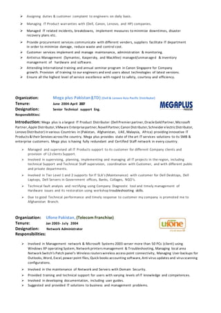  Assigning duties & customer complaint to engineers on daily basis.
 Managing IT Product warranties with (Dell, Canon, Lenovo, and HP) companies.
 Managed IT related incidents, breakdowns, implement measures to minimize downtimes, disaster
recovery plans etc.
 Provide procurement services communicate with different venders, suppliers facilitate IT department
in order to minimize damage, reduce waste and control cost.
 Customer services implement and manage maintenance, administration & monitoring.
 Antivirus Management (Symantec, Kaspersky, and MacAfee) managed/unmanaged & inventory
management of hardware and software.
 Attending International training and annual seminar program in Canon Singapore for Company
growth. Provision of training to our engineers and end users about technologies of latest versions.
 Ensure all the highest level of service excellence with regard to safety, courtesy and efficiency.
Organization: Mega plus Pakistan (LTD) (Dell & Lenovo Asia Pacific Distributor)
Tenure: June 2004-April 2007
Designation: Senior Technical support Eng.
Responsibilities:
Introduction: Mega plus is a largest IT Product Distributer (Dell Premier partner,OracleGold Partner,Microsoft
Partner,Apple Distributor,VMware Enterprisepartner,Novell Partner,Canon Distributer,Schneider e lectricDistributor,
Lenovo Distributor) in various Countries in (Pakistan, Afghanistan, UAE, Malaysia, Africa) providing innovative IT
Products& their Services across the country, Mega plus provides state of the art IT services solutions to its SMB &
enterprise customers. Mega plus is having fully redundant and Certified Staff network in every country.
 Managed and supervised all IT Products support to its customer for different Company clients and
provision of L2 clients Support.
 Involved in supervising, planning, implementing and managing all IT projects in the region, including
technical Support and Technical Staff supervision, coordination with Customer, and with different public
and private departments.
 Involved in Tier Level 1 and 2 supports for IT SLA’s (Maintenance) with customer for Dell Desktops, Dell
Laptops, Dell Servers in Government offices, Banks, Collages, NGO’s.
 Technical fault analysis and rectifying using Company Diagnostic tool and timely management of
Hardware issues and its restoration using workshop troubleshooting skills.
 Due to good Technical performance and timely response to customer my company is promoted me to
Afghanistan Branch.
{
Organization: Ufone Pakistan, (Telecom Franchise)
Tenure: Jan 2003- July 2004
Designation: Network Administrator
Responsibilities:
 Involved in Management network & Microsoft Systems 2003 server more than 50 PCs (client) using
Windows XP operating System, Network printersmanagement & Troubleshooting, Managing local area
Network Switch’s Patch panel’s Wireless routerswireless access point connectivity, Managing User backups for
Outlooks, Word, Excel,power point files, Quick books accounting software,Anti virus updates and virusscanning
configurations.
 Involved in the maintenance of Network and Servers with Domain Security.
 Provided training and technical support for users with varying levels of IT knowledge and competences.
 Involved in developing documentation, including user guides.
 Suggested and provided IT solutions to business and management problems.
 