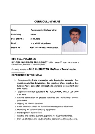 CURRICULUM VITAE
Name: Ramamoorthy Kailasanathan
Nationality : Indian
Date of birth : 21.06.1979
Email : krm_eid@hotmail.com
Mobile No : +9647508307039 / +918903759833
KEY QUALIFICATIONS
DIPLOMA IN CHEMICAL TECHNOLOGY holder having 15 years experience in
Oil and Gas , Fertilizer ,Chemical plants.
Currently working in DNO KURDISTAN IRAQ as a Team Leader
EXPERIENCE IN TECHNICAL
 Experienced in Crude processing train, Production separator, Gas
sweetening & Gas dehydration, Gas injection, Water injection, Gas
turbine Power generator, Atmospheric ammonia storage tank and
DAP Plants.
 Experienced in DCS (CENTUM XL- YOKOGAWA, JAPAN ),CS 3000
& SCADA
 Routine observation of process variables and maintaining process
parameters.
 Logging the process variables.
 Raise PTW/work orders for maintenance to respective department.
 Monitoring the condition of rotary equipments.
 Handling minor maintenance.
 Isolating and handing over of Equipments for major maintenance.
 Start up, Shutdown and trouble shooting operation and House Keeping.
 
