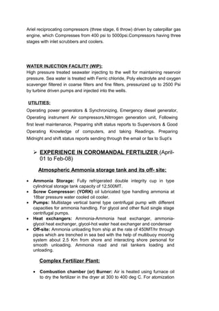 Ariel reciprocating compressors (three stage, 6 throw) driven by caterpillar gas
engine, which Compresses from 400 psi to 5000psi.Compressors having three
stages with inlet scrubbers and coolers.
WATER INJECTION FACILITY (WIP):
High pressure treated seawater injecting to the well for maintaining reservoir
pressure. Sea water is treated with Ferric chloride, Poly electrolyte and oxygen
scavenger filtered in coarse filters and fine filters, pressurized up to 2500 Psi
by turbine driven pumps and injected into the wells.
UTILITIES:
Operating power generators & Synchronizing, Emergency diesel generator,
Operating instrument Air compressors,Nitrrogen generation unit, Following
first level maintenance, Preparing shift status reports to Supervisors & Good
Operating Knowledge of computers, and taking Readings. Preparing
Midnight and shift status reports sending through the email or fax to Supt’s
 EXPERIENCE IN COROMANDAL FERTILIZER (April-
01 to Feb-08)
Atmospheric Ammonia storage tank and its off- site:
• Ammonia Storage: Fully refrigerated double integrity cup in type
cylindrical storage tank capacity of 12,500MT.
• Screw Compressor: (YORK) oil lubricated type handling ammonia at
18bar pressure water cooled oil cooler.
• Pumps: Multistage vertical barrel type centrifugal pump with different
capacities for ammonia handling. For glycol and other fluid single stage
centrifugal pumps.
• Heat exchangers: Ammonia-Ammonia heat exchanger, ammonia-
glycol heat exchanger, glycol-hot water heat exchanger and condenser
• Off-site: Ammonia unloading from ship at the rate of 450MT/hr through
pipes which are trenched in sea bed with the help of multibuoy mooring
system about 2.5 Km from shore and interacting shore personal for
smooth unloading. Ammonia road and rail tankers loading and
unloading.
Complex Fertilizer Plant:
• Combustion chamber (or) Burner: Air is heated using furnace oil
to dry the fertilizer in the dryer at 300 to 400 deg C. For atomization
 