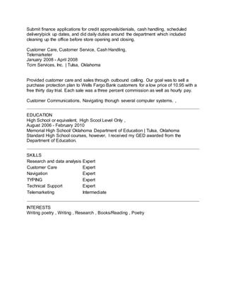Submit finance applications for credit approvals/denials, cash handling, scheduled
delivery/pick up dates, and did daily duties around the department which included
cleaning up the office before store opening and closing.
Customer Care, Customer Service, Cash Handling,
Telemarketer
January 2008 - April 2008
Tcim Services, Inc. | Tulsa, Oklahoma
Provided customer care and sales through outbound calling. Our goal was to sell a
purchase protection plan to Wells Fargo Bank customers for a low price of 10.95 with a
free thirty day trial. Each sale was a three percent commission as well as hourly pay.
Customer Communications, Navigating thorugh several computer systems. ,
EDUCATION
High School or equivalent, High Scool Level Only ,
August 2006 - February 2010
Memorial High School/ Oklahoma Department of Education | Tulsa, Oklahoma
Standard High School courses, however, I received my GED awarded from the
Department of Education.
SKILLS
Research and data analysis Expert
Customer Care Expert
Navigation Expert
TYPING Expert
Technical Support Expert
Telemarketing Intermediate
INTERESTS
Writing poetry , Writing , Research , Books/Reading , Poetry
 