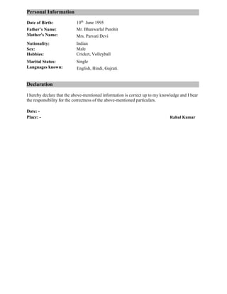 Personal Information……………………………………………………………
Date of Birth: 10th
June 1995
Father’s Name: Mr. Bhanwarlal Purohit
Mother's Name: Mrs. Parvati Devi
Nationality: Indian
Sex: Male
Cricket, VolleyballHobbies:
Marital Status: Single
Languages known: English, Hindi, Gujrati.
Declaration…………………………………………………………………………
I hereby declare that the above-mentioned information is correct up to my knowledge and I bear
the responsibility for the correctness of the above-mentioned particulars.
Date: -
Place: - Rahul Kumar
 