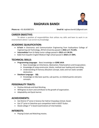 RAGHAVA BANDI
Phone no: +91-8143987374 Email Id: raghava.bandi12@gmail.com
CAREER OBJECTIVE:
To obtain a position of responsibilities that utilizes my skills and keen to work in an
environment where I can enrich my knowledge.
ACADEMIC QUALIFICATION:
 B.Tech in Electronics and Communication Engineering from Audisankara College of
Engineering and Technology, JNTUA University passed in 2016 with 75.33%.
 Intermediate from Sri Balaji Junior college passed in 2012 with 94.3%.
 S.S.C from Gayathri English Medium High school passed in 2010 with 89%.
TECHNICAL SKILLS:
 Programming Languages :Basic knowledge on CORE JAVA
 Basic knowledge on Inheritance, Abstraction, Polymorphism and Encapsulation.
 Knowledge of using constructor, blocks, method over loading and overriding.
 Understanding of memory allocation concept, static and non-static variable
declaration.
 Database Language : SQL
 Knowledge on SQL basic queries, sub queries, co-related queries and joins
concepts.
PERSONALITY TRAITS:
 Positive Attitude and Hard Working.
 Willingness to learn and contribute to the growth of organization.
 Adaptability and Quick learner.
ACHIEVEMENTS:
 Got District 3rd prize in Science fair held at Viswodaya School, Kavali.
 Got 2nd prize in Catechize quiz competition held in ASCET Gudur.
 Stood college 1st in board examinations of intermediate.
INTERESTS:
 Playing Cricket and Watching movies.
 