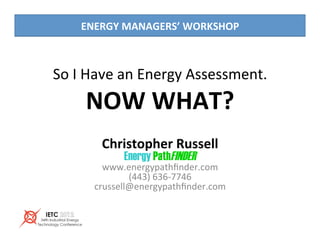 So	I	Have	an	Energy	Assessment.	
NOW	WHAT?	
Christopher	Russell	
Energy PathFINDER	
www.energypathﬁnder.com	
(443)	636-7746	
crussell@energypathﬁnder.com	
ENERGY	MANAGERS’	WORKSHOP	
 