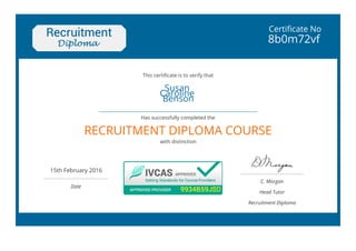 Certificate No
8b0m72vf
Susan
Caroline
Benson
 
RECRUITMENT DIPLOMA COURSE
15th February 2016
 
Date
C. Morgan
Head Tutor
Recruitment Diploma
This certificate is to verify that
Has successfully completed the
with distinction
 
