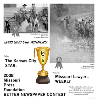 1
2008
Missouri
Press
Foundation
BETTER NEWSPAPER CONTEST
The Kansas City
STAR.
Missouri Lawyers
WEEKLY
2008 Gold Cup WINNERS:
Members of the Illinois Press Associa-
tion judged this year’s contest.
Their comments about the winners and
many of the winning photographs and
illustrations are inside.
Dailies:
Weeklies:
“Fire”
Steve Hutchings
Ozark County Times
“Rodeo Lassoes Southside”
Eric Keith
St. Joseph News-Press
 