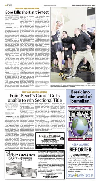 BY DOMINICK POLLIO
THE OCEAN STAR
CINNAMINSON — In their
quest for the program’s first
sectional title, the Garnet
Gulls fell short to the Pirates
of Cinnaminson in the Cen-
tral Jersey Group One Sec-
tional Finals last Friday night.
Point Beach only claimed
victory in four weight classes
for 18 team points while Cin-
naminson finished with 55. It
is the first time in school his-
tory that the Pirates have won
a sectional championship.
The match did not begin
well for the Gulls as the Pi-
rates won the first four bouts.
They won the 106-pound
weight class by major deci-
sion, the 113- and 120-pound
weight classes by pins, and
the 126-pound weight class by
technical fall. This put Point
Beach in a 21-0 hole early on.
During the 132-pound bout,
Beach’s John Finnerty pinned
his opponent early in the sec-
ond period to put the Gulls on
the board with six.
In the following weight
class, 138-pounder Giancarlo
Crivelli of Point Beach won
by decision 6-3.
Then in the 145-pound bout
Garnet Gull Zack Schaller
claimed victory with a 10-4
decision, bringing the Gulls a
little bit closer, 21-12.
Unfortunately, Point Beach
could not keep it going. Cin-
naminson won another four
bouts in the 152-, 160-, 170-,
and 182-pound weight classes
by pin, major decision, pin,
and pin, respectively.
Jake Fioretti of Point Beach
answered one last time, win-
ning the 195-pound bout after
pinning his opponent 17 sec-
onds into the second period.
Cinnaminson then won the
220-pound bout by pin and
the heavyweight bout by for-
feit.
The Pirates went on to lose
in the New Jersey State Inter-
scholastic Athletic Associa-
tion Group One semifinals to
Paulsboro by a score of 45-11.
“The kids wrestled tough
and fought hard in every
match,” said Beach coach Jeff
Bower about the loss to Cin-
naminson. “We caught a cou-
ple tough breaks, but Cin-
naminson was the better
team.”
Bower refuses to let the
loss take away from the
amazing season the Gulls
have produced, and reminds
his wrestlers of this.
“We just told them to keep
their heads up and that they
had a fantastic dual meet
season,” said Bower.
The Gulls had back-to-
back trips to the section fi-
nals, and finished the year
21-2. Now they can concen-
trate on the post-season in
an effort to get as many
wrestlers as they can out of
districts and on to regions.
Last year the Gulls ad-
vanced four wrestlers to re-
gions. Finnerty, the only
non-senior to advance,
placed third at the District 23
Tournament in the 120-
pound weight class.
The New Jersey State In-
terscholastic Athletic Asso-
ciation [NJSIAA] District 23
tournament starts at 10 a.m.
tomorrow morning at Brick
Memorial High School. If a
wrestler places in the top
three in their weight class at
the tournament they ad-
vance to the NJSIAA Region
6 preliminary round held at
Toms River North High
School on Wednesday, Feb.
25.
BY DOMINICK POLLIO
THE OCEAN STAR
HACKETTSTOWN — The Pan-
thers did not fair too well as
they competed in a tri-meet
last Saturday. Point Boro trav-
eled to Hackettstown to take
on St. John Vianney and
Hackettstown High School,
where they lost 34-33 to St.
John Vianney and 40-17 to
Hackettstown.
The loss to the Lancers of
St. John Vianney was decided
on the sixth criteria of which
team had the most first
points scored after the two
teams finished tied at 33.
The match started in the
106-pound weight class
where Point Boro’s Ben Sabo
was pinned by his opponent
with two seconds left in the
first period.
Point Boro then won the
next four bouts.
In the 113-pound weight
class, Tyler Tweedie pinned
his opponent in the second
period, evening the score at
6-6.
Panther Blake Dale took
the 120-pound bout by major
decision before teammate
Dan Nobbs took a close bout
by decision over Lancer Paul
Piccione in the 126-pound
matchup.
Jack Ehrhardt of Point Boro
then secured an 18-6 lead for
the Panthers with a win in
the 132-pound weight class by
technical fall late in the third
period.
The Lancers answered
with a decision win in the
138-pound bout before Matt
Sulzer of Point Boro pinned
his opponent in the second
period of the 145-pound
weight class.
With the score 24-12 in fa-
vor of the Panthers, St. John
Vianney slowly worked to-
ward catching up.
The Lancers took the 152-
pound weight class by deci-
sion, the 160-pound weight
class by pin and the 170-
pound weight class by major
decision, bringing them with-
in two team points of the
Panthers.
During the 182-pound
matchup, Gene Fransceshini
of Point Boro pinned his op-
ponent in the second period
as the Panthers looked to run
away with the match.
St. John Vianney stood
strong, taking the 195-pound
bout by pin in 33 seconds.
Lancer Calvin Beaty then
won the 220-pound weight
class by technical fall, giving
the Lancers their first lead of
the match, 33-30, with only
the heavyweight bout to go.
In order to win, the Pan-
thers needed a win by any-
thing more than a decision.
In an evenly matched bout,
Dominic Infante of Point
Boro won by decision 6-5,
evening out the match at 33.
Based on the “most first
points scored” criteria, St.
John Vianney took the victo-
ry by one point.
The Panthers also faced
the Hackettstown Tigers,
falling 40-17.
The Tigers won nine out of
the 14 weight classes, domi-
nating the Panthers from the
start.
Recording wins for Point
Boro were Gencarelli in the
145-pound weight class, Bran-
don DeFeo in the 160-pound
weight class, Franceschini in
the 170-pound weight class,
Infante in the heavyweight
bout, and Sabo in the 106-
pound weight class.
The Panthers had no pins
during the match.
According to assistant
coach Brian Grainer, the Pan-
thers decided to pick up the
tri-meet last minute in an ef-
fort to find competitive op-
ponents and keep the
wrestlers in shape for up-
coming districts.
“Hackettstown is a very
tough team from northwest
New Jersey. They put it on us,
no excuses,” said Grainer.
“But if we’re going to make
mistakes, better that it was
last weekend than this up-
coming one.”
Point Boro hopes to get as
many of their wrestlers out of
districts and on to regions as
they can, as well as crown
some district champions
along the way.
Last year the Panthers ad-
vanced six wrestlers to the
Region 6 Tournament. This
included Dan Nobbs in the
120-pound weight class, Blake
Dale in the 113-pound weight
class and Dominic Infante in
the 220-pound weight class.
Nobbs went on to win first
place in his weight class at
the District 23 Tournament.
The New Jersey State In-
terscholastic Athletic Associ-
ation [NJSIAA] District 23
tournament starts at 10 a.m.
tomorrow morning at Brick
Memorial High School. If a
wrestler places in the top
three in their weight class at
the tournament, they ad-
vance to the NJSIAA Region
6 preliminary round held at
Toms River North High
School on Wednesday, Feb.
25.
Dominick Pollio covers sports for The
Ocean Star. He can be reached at dpol-
lio@theoceanstar.com or 732-899-
7606 Ext 15. Follow him on Twitter
@dompollio.
WWW.STARNEWSGROUP.COM FRIDAY, FEBRUARY 20, 2015 THE OCEAN STAR PAGE 29SPORTS
POINT BORO WRESTLING NOTEBOOK
Boro falls short in tri-meet
FILE PHOTO THE OCEAN STAR
Dan Nobbs, seen here after beating Point Beach earlier this season, finished in first place in the 120-
pound weight class at last year’s District 23 Tournament.
Panthers use tri-meet to
stay sharp for upcoming
District 23 Tournament
POINT BEACH WRESTLING NOTEBOOK
Point Beach’s Garnet Gulls
unable to win Sectional Title
This marks the second
year in a row the Gulls
have made it to the
Sectional Finals
 