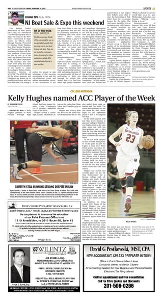 The Marine Trades
Association of New Jersey
[MTA/NJ] has announced
“The New Jersey Boat Sale &
Expo will come to the New
Jersey Convention & Expo
Center in Edison today
through Sunday. Presented
by Interlux Yacht Finishes,
Star Brite Marine Products,
and Travelers Ocean Marine
Insurance, the show will fea-
ture hundreds of new boats
on sale by over 30 of the
state’s top dealers. One of the
major boat show attractions
in the Tri-State area, this
year’s event truly does have
something for every member
of the family to enjoy.
According to Melissa Danko,
Executive Director of
MTA/NJ, “The MTA/NJ, and
all the event sponsors and
exhibitors are geared up to
provide boat lovers with our
best show ever. The timing is
perfect for people to take
advantage of this one-stop
opportunity to see and buy
top-of-the-line boats and
marine merchandise, servic-
es and accessories. If you
have never been to one, we
can guarantee that you will
be pleasantly surprised at
everything this boat show
offers.” Show hours:
Thursday, Friday: 12 p.m. to 8
p.m, Saturday: 10 a.m. to 8
p.m., Sunday: 10 to 5 p.m.
Admission: $8 per person at
the door; 16 years and
younger are free when
accompanied by an adult. For
show details, directions and
more visit
JerseyBoatExpo.com.”
The Jersey Shore
Surfcaster’s have announced
“Surf Day is coming to
Brookdale Community
College this Saturday. Surf
Day is a day strictly for those
with surfcasting interests. If
you want to get a full dose of
surfcasting to help you
through the winter dol-
drums, here it is. Surf Day
offers high quality seminars
and workshops throughout
the day. The two main speak-
ers will be Crazy Alberto
Knie and John Skinner. We
also have great vendors; plug
builders, factory representa-
tives, tackle shops and much
more available. There is a
cafeteria available as well.
Every child under 10 is free.
All kids get something from
the JSS. Cost is $10, tickets
will be available at door, no
advanced ticket sales.
Brookdale Community
College, 765 Newman
Springs Road, Lincroft, 8:30
a.m. to 4:30 p.m.”
The Jersey Shore
Surfcaster’s was founded in
2005 by a small group of die-
hard striped bass surfcasters
that put an emphasis on two
things, fishing regularly and
giving something back to the
community. The JSS empha-
sizes catch and release and
conservation of our striped
bass fishery more than it
does the harvesting of fish,
other than the occasional
keeper for the table. The
club meets monthly, it is an
invitation-only club, howev-
er outside inquiries are
always welcome. All
prospective members have
to be referred by an active
member and then approved
by the Membership
Committee. The club has an
extensive application
process set-up to keep the
quality of its membership
high. The entire membership
is reviewed each year, inac-
tive members are removed
from membership. For more
info www.jerseyshoresurf-
casters.com.
Captain Howard Bogan of
the Big Jamaica out of Brielle
reports “The Jamaica is
scheduled to sail on special
cod, pollock, and ling trips
every Saturday sailing at 1
a.m. For further information
call 732-528-5014 or go to
www.bigjamaica.com.”
Captain Joe of the Jamaica
II out of Brielle reports
“Winter schedule is 12 hour
wreck trips- 5 a.m. to 5 p.m.
Wednesdays, Saturdays, and
Sunday. Whiting every
Friday at 6 a.m.”
Announcements of
Interest: Feb. 19-22, NJ Boat
Sale and Expo, Raritan
Center, www.jerseyboatex-
po.com. Feb. 21, NJ Surf Day,
Brookdale Community
College, Lincroft, 9 a.m. to 4
p.m. www.jerseyshoresurf-
casters.com. Feb. 22, Ocean
Fire Company #1, 20th
Annual Fishing Flea Market,
Antrim School, 401 Niblick
St, Point Pleasant Beach,
admission $3, 8:30 a.m. to
2:30 p.m. Feb. 26 to March 1,
Greater Philadelphia
Outdoor Sport Show,
Convention Center, Oaks, Pa,
w w w. s p o r t s h ows . co m .
March 5-8, World Fishing
and Outdoor Expo, Rockland
Community College, Suffern,
New York
www.sportshows.com.
Jim Freda covers fishing for Star News
Group. He can be emailed at jimfre-
da@optonline.net.
BY DOMINICK POLLIO
THE OCEAN STAR
CHESTNUT HILL, Mass. — Kelly
Hughes, graduate of Point
Pleasant Borough High
School, has been named At-
lantic Coast Conference
[ACC] Women’s Basketball
Player of the Week.
Hughes scored a career-
high 32 points for Boston Col-
lege as the Eagles beat Wake
Forest last Thursday 75-74 on
the road.
Hughes shot 11-for-24 from
the floor and hit seven bas-
kets from beyond the arc. She
also pulled down eight re-
bounds and five steals. The
seven three-pointers and the
five steals are also career-
highs for the sophomore
guard as well as her 18-point
first half.
In the fourth quarter, with
less than seven minutes to
play and trailing to Wake For-
est, Hughes went on her own
eight point run with two
three-pointers and a shot
from the field. She also had a
game tying lay-up with less
than six minutes left in regu-
lation.
At the 2:48 mark, Hughes
hit her seventh three-point-
er of the game to give the
Eagles a 73-72 lead. Wake
Forest scored once more be-
fore Hughes grabbed a steal
that led to teammate Nicole
Boudreau’s game-winning
free throws with a minute
and half left to play. Boston
College held on with a
blocked shot at the buzzer
to seal the first win against
Wake Forest since the 2008
season.
Hughes has moved into
seventh place on the all-
time three-pointer list at
Boston College with 138.
Hughes also leads Boston
College in points per game
[14.9], rebounds [7.0] and
ranks first in the ACC in
three-pointers made [23
games, 64 three's]. She also
ranks fourth in the confer-
ence in 3-pointer field goal
percentage [.383] and sev-
enth in free throw percent-
age [.825].
In addition to being
named ACC Player of the
Week, Hughes was also
named Eagle of the Week
and Eastern College Athletic
Conference [ECAC] Player
of the Week for her per-
formance against Wake For-
est.
While in high school,
Hughes played under coach
David Drew for four years.
She was the all-time leading
scorer of the Shore Confer-
ence with 2,558 points and
holds the record for the
most free throws made and
attempted [772-for-879]. She
was also All-State first team
her senior year and Ocean
County Player of the Year her
senior and junior years.
Boston College will take on
Florida State at home this
Sunday at 1 p.m.
Dominick Pollio covers sports for The
Ocean Star. He can be reached at dpol-
lio@theoceanstar.com or 732-899-
7606 Ext 15. Follow him on Twitter
@dompollio.
WWW.STARNEWSGROUP.COMPAGE 32 THE OCEAN STAR FRIDAY, FEBRUARY 20, 2015 SPORTS
FISHING TIPS BY JIM FREDA
TIP OF THE WEEK
FROM JIM FREDA
Washdown pumps should-
n’t be connected for use on
any portable livewells that
you may use on your boat
to keep bait alive. They are
not made for continuous
hours of running. For these
applications a high GPH
capacity livewell pump is
your best bet.
NJ Boat Sale & Expo this weekend
COURTESY OF JO-DEE GRIFFITH
GRIFFITH STILL RUNNING STRONG DESPITE INJURY
Ryan Griffith, a junior at Point Boro, took 10th in the State Group II Indoor Track and Field
Championship at the John Bennett Indoor Sports Complex on Feb. 13. Fighting through a knee
injury all season, Griffith also took second in the Ocean County Championships and fourth in the
Group II Sectional Championships with a personal record of 52.22 in the 400-meter run.
COLLEGE NOTEBOOK
Kelly Hughes named ACC Player of theWeek
COURTESY OF BOSTON COLLEGE
KELLY HUGHES
 