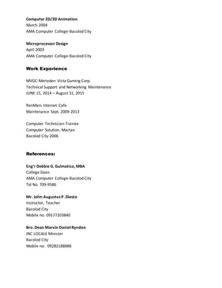 Computer 2D/3D Animation
March 2004
AMA Computer College-Bacolod City
Microprocessor Design
April 2003
AMA Computer College-Bacolod City
Work Experience
MVGC-Merieden Vista Gaming Corp.
Technical Support and Networking Maintenance
JUNE 15, 2014 – August 31, 2015
RenMars Internet Cafe
Maintenance Sept. 2009-2013
Computer Technician-Trainee
Computer Solution, Mactan
Bacolod City-2006
References:
Eng’r Debbie G. Gulmatico, MBA
College Dean
AMA Computer College-Bacolod City
Tel No. 709-9586
Mr. John Augustus P. Diesto
Instructor, Teacher
Bacolod City
Mobile no. 09177203840
Bro. Dean Marvin Daniel Ryndon
INC LOCALE Minister
Bacolod City
Mobile no: 09282188888
 
