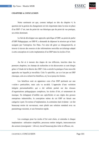 CHAPITRE 6. CONCLUSION Page 101
101 Ilja Teuss – Mastère MSIR
CHAPITRE 6. CONCLUSION
Notre sentiment est que, comme indiqué en tête du chapitre 4, la
question de la gestion du changement est très importante dans la mise en place
d’un ERP. C’est, tant du point de vue théorique que du point de vue pratique,
un critère dominant.
Le fait de développer une approche spécifique d’ERP, au point de parler
d’ERP Pédagogique, ou ERP-P, a demandé de dépasser la mission qui m’était
assignée par l’entreprise Ars Data. J’ai ainsi dû gérer ce changement-là, et
trouver à travers des sources et des informations nouvelles un éclairage adapté
à cette conception et à cette implantation d’un ERP dans les écoles d’Art.
Au fur et à mesure des étapes de ma réflexion, inscrites dans les
premiers chapitres, les champs de recherches et de découvertes se sont élargis
grâce à l’étude de la théorie des ERP. Cela a enrichi la pratique d’une nouvelle
approche sur laquelle je travaillais. Cela l’a spécifiée, car ce n’est pas un ERP
classique, cela en a éclairé les bénéfices, et j’en ai perçu les limites.
Les bénéfices sont en apparence ceux d’un ERP pertinent sur une
« niche » particulière, mais cela va au-delà. L’approche d’une «solution
intégrée personnalisable» qui a été utilisée portait sur des réseaux
d’organisations pédagogiques complexes, les écoles d’Art, et notamment de
musique. En échappant d’emblée aux spécificités et aux règles des grosses
entreprises industrielles, la conception même de cet ERP en faisait une
catégorie à part. En termes d’implantation, la contrainte était évidente : on fait
beaucoup moins de sur-mesure, mais plutôt une solution standard avec un
paramétrage raisonné, et une formation rapide.
Les avantages pour les écoles d’Art sont clairs, et entendus à chaque
implantation : utilisation simplifiée, processus métier intégrés, interconnexion
des acteurs (enseignants + élèves), travail beaucoup plus riche et efficace, etc.
 