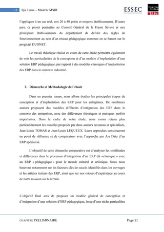 CHAPITRE PRELIMINAIRE Page 11
11 Ilja Teuss – Mastère MSIR
l’appliquer à un cas réel, soit 20 à 40 petits et moyens établissements. D’autre
part, ce projet permettra au Conseil Général de la Haute Savoie et aux
principaux établissements du département de définir des règles de
fonctionnement au sein d’un réseau pédagogique commun en se basant sur le
progiciel DUONET.
Le travail théorique réalisé en cours de cette étude permettra également
de voir les particularités de la conception et d’un modèle d’implantation d’une
solution ERP pédagogique, par rapport à des modèles classiques d’implantation
des ERP dans le contexte industriel.
3. Démarche et Méthodologie de l’étude
Dans un premier temps, nous allons étudier les principales étapes de
conception et d’implantation des ERP pour les entreprises. De nombreux
auteurs proposent des modèles différents d’intégration des ERP dans le
contexte des entreprises, avec des différences théoriques et pratiques parfois
importantes. Dans le cadre de notre étude, nous avons retenu plus
particulièrement les modèles proposés par deux auteurs reconnus et spécialisés,
Jean-Louis TOMAS et Jean-Louis LEQUEUX. Leurs approches constitueront
un point de référence et de comparaison avec l’approche par Ars Data d’un
ERP spécialisé.
L’objectif de cette démarche comparative est d’analyser les similitudes
et différences dans le processus d’intégration d’un ERP dit «classique » avec
un ERP « pédagogique » pour le monde culturel et artistique. Nous nous
baserons notamment sur les facteurs clés de succès identifiés dans les ouvrages
et les articles traitant des ERP, ainsi que sur nos retours d’expérience au cours
de notre mission sur le terrain.
L’objectif final sera de proposer un modèle général de conception et
d’intégration d’une solution d’ERP pédagogique, issue d’une niche particulière
 