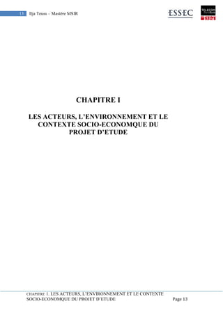CHAPITRE 1. LES ACTEURS, L’ENVIRONNEMENT ET LE CONTEXTE
SOCIO-ECONOMQUE DU PROJET D’ETUDE Page 13
13 Ilja Teuss – Mastère MSIR
CHAPITRE I
LES ACTEURS, L’ENVIRONNEMENT ET LE
CONTEXTE SOCIO-ECONOMQUE DU
PROJET D’ETUDE
CHAPITRE 1. LES ACTEURS, L’ENVIRONNEMENT ET LE
CONTEXTE SOCIO-ECONOMQUE DU PROJET D’ETUDE
 