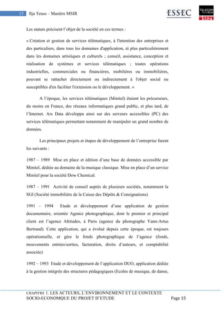 CHAPITRE 1. LES ACTEURS, L’ENVIRONNEMENT ET LE CONTEXTE
SOCIO-ECONOMQUE DU PROJET D’ETUDE Page 15
15 Ilja Teuss – Mastère MSIR
Les statuts précisent l’objet de la société en ces termes :
« Création et gestion de services télématiques, à l'intention des entreprises et
des particuliers, dans tous les domaines d'application, et plus particulièrement
dans les domaines artistiques et culturels ; conseil, assistance, conception et
réalisation de systèmes et services télématiques ; toutes opérations
industrielles, commerciales ou financières, mobilières ou immobilières,
pouvant se rattacher directement ou indirectement à l'objet social ou
susceptibles d'en faciliter l'extension ou le développement. »
A l’époque, les services télématiques (Minitel) étaient les précurseurs,
du moins en France, des réseaux informatiques grand public, et plus tard, de
l’Internet. Ars Data développa ainsi sur des serveurs accessibles (PC) des
services télématiques permettant notamment de manipuler un grand nombre de
données.
Les principaux projets et étapes de développement de l’entreprise furent
les suivants :
1987 – 1989 Mise en place et édition d’une base de données accessible par
Minitel, dédiée au domaine de la musique classique. Mise en place d’un service
Minitel pour la société Dow Chemical.
1987 – 1991 Activité de conseil auprès de plusieurs sociétés, notamment la
SGI (Société immobilière de la Caisse des Dépôts & Consignations)
1991 – 1994 Etude et développement d’une application de gestion
documentaire, orientée Agence photographique, dont le premier et principal
client est l’agence Altitudes, à Paris (agence du photographe Yann-Artus
Bertrand). Cette application, qui a évolué depuis cette époque, est toujours
opérationnelle, et gère le fonds photographique de l’agence (fonds,
mouvements entrées/sorties, facturation, droits d’auteurs, et comptabilité
associée).
1992 – 1993 Etude et développement de l’application DUO, application dédiée
à la gestion intégrée des structures pédagogiques (Ecoles de musique, de danse,
 