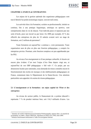 CHAPITRE 2. ENJEUX & CONTRAINTES Page 24
24 Ilja Teuss – Mastère MSIR
CHAPITRE 2. ENJEUX & CONTRAINTES
Les enjeux de la gestion optimale des organismes pédagogiques sont
tout d’abord d’un poids économique majeur, souvent mal connu.
Les activités liées à la Formation, scolaire ou professionnelle, initiale ou
continue, liée à une pratique linguistique, artistique ou sportive, sont
omniprésentes dans la vie de chacun. Tout individu passe et repassera par une
sorte d’école, pour son travail ou par loisir. En 2008 par exemple, 43 % des
effectifs des entreprises de plus de 10 salariés avaient suivi un stage de
formation, soit 2 millions de personnes2
.
Toute formation est aujourd’hui « continue », voire permanente. Toute
organisation aura de plus en plus une fonction pédagogique, y compris les
entreprises privées. Pourtant, cette fonction complexe est peu appréhendée par
les PGI.
Au niveau d’un enseignement et d’une pratique culturelle, le besoin est
encore plus évident. C’est tout l’enjeu d’Ars Data depuis vingt ans, et
aujourd’hui de son ERP pédagogique « full web »3
. Ce projet, par ses
dimensions locales puis nationales, nous demande de mieux connaître encore le
fonctionnement des écoles de musique et des établissements pédagogiques en
France, notamment dans le Département de la Haute-Savoie. Une attention
particulière sera apportée à la notion de réseau pédagogique.
2.1 L’enseignement et la formation : un enjeu capital de l’Etat et des
entreprises
Au niveau du secteur public, le financement du « système éducatif »
représente 7 % du produit intérieur brut, soit 116,3 milliards d’euros. Les
2
Données de la FFP, Fédération de la Formation Professionnelle, reprises dans « le marché de
la formation en 2009 », Denis CRISTOL, chercheur au CREF (EA 1589), mars 2009.
3
Solution fonctionnant entièrement à l’aide d’un navigateur Internet
 