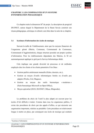 CHAPITRE 3. LES COMPOSANTES D’UN SYSTEME D’INFORMATION
PEDAGOGIQUE Page 35
35 Ilja Teuss – Mastère MSIR
CHAPITRE 3. LES COMPOSANTES D’UN SYSTEME
D’INFORMATION PEDAGOGIQUE
Ce chapitre traite la dimension SI5
du projet. La description du progiciel
DUONET, autour duquel le Département de la Haute Savoie construit son
réseau pédagogique, artistique et culturel, sera faite dans la suite de ce chapitre.
3.1 Systèmes d’information des écoles de musique
Suivant la taille de l’établissement, ainsi que les moyens financiers de
l’organisme gérant (Mairie, Commune, Communauté de Communes,
Communauté d’Agglomération), chaque structure possède son propre système
d’information. Pour les établissements dépendants des Mairies, le SI est
automatiquement appliqué et géré par le Service Informatique dédié.
Cela implique une grande diversité de processus et de méthodes
employés chez les clients et les clients potentiels d’Ars Data :
 Gestion parfois entièrement manuelle (fiches, dossiers, etc.),
 Gestion au moyen d’outils informatiques limités ou d’outils peu
adaptés (Works, Ciel, Magnus),
 Gestion au moyen des outils bureautique « modernes »
(Suite bureautique Microsoft ou Open Office),
 Moyen spécialisé (DUO, DUONET, IMuse, Rhapsodie).
Le problème du choix de l’outil le plus adapté est souvent pour les
écoles d’Art difficile à traiter. Comme dans tous les organismes publics, il
existe des procédures de choix par des appels d’offres, ce qui nécessite une
organisation importante, réalisée au préalable. Cette procédure est relativement
longue à mettre en place, par conséquent une école de musique qui souhaite
5
Systèmes d’information
 